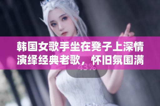 韩国女歌手坐在凳子上深情演绎经典老歌，怀旧氛围满满