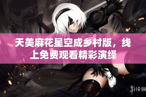 天美麻花星空成乡村版，线上免费观看精彩演绎