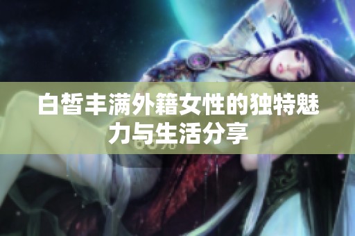 白皙丰满外籍女性的独特魅力与生活分享