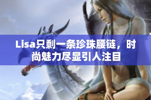 Lisa只剩一条珍珠腰链，时尚魅力尽显引人注目
