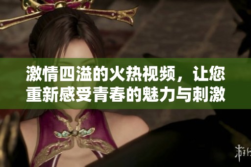 激情四溢的火热视频，让您重新感受青春的魅力与刺激