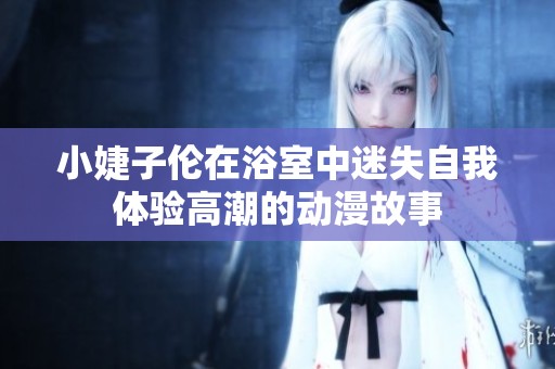 小婕子伦在浴室中迷失自我体验高潮的动漫故事