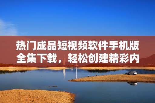 热门成品短视频软件手机版全集下载，轻松创建精彩内容