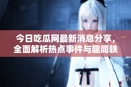 今日吃瓜网最新消息分享，全面解析热点事件与趣闻轶事
