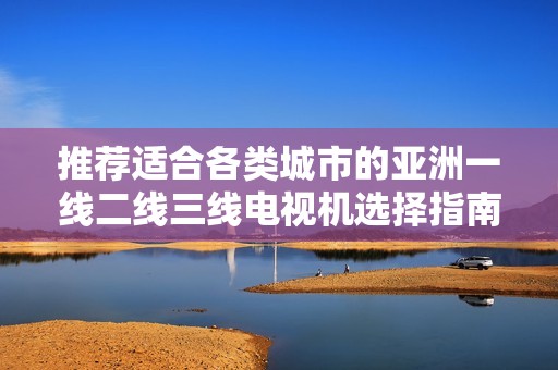 推荐适合各类城市的亚洲一线二线三线电视机选择指南