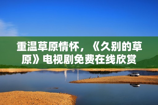 重温草原情怀，《久别的草原》电视剧免费在线欣赏