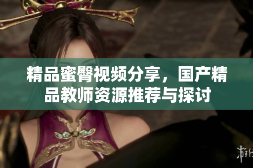 精品蜜臀视频分享，国产精品教师资源推荐与探讨
