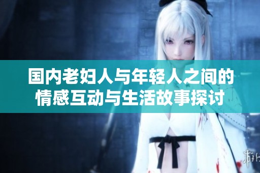 国内老妇人与年轻人之间的情感互动与生活故事探讨