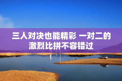 三人对决也能精彩 一对二的激烈比拼不容错过