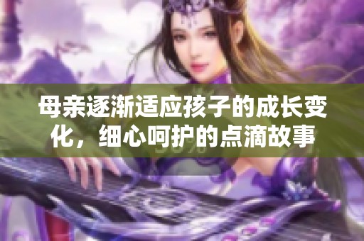 母亲逐渐适应孩子的成长变化，细心呵护的点滴故事