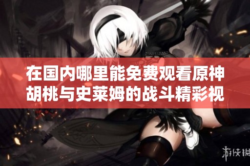 在国内哪里能免费观看原神胡桃与史莱姆的战斗精彩视频