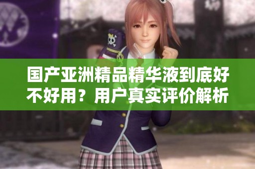 国产亚洲精品精华液到底好不好用？用户真实评价解析