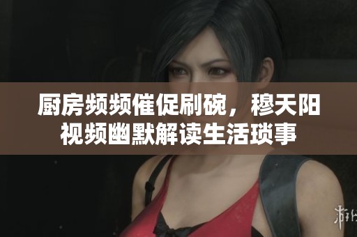厨房频频催促刷碗，穆天阳视频幽默解读生活琐事