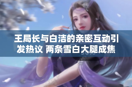 王局长与白洁的亲密互动引发热议 两条雪白大腿成焦点