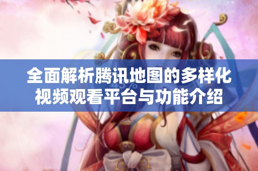 全面解析腾讯地图的多样化视频观看平台与功能介绍