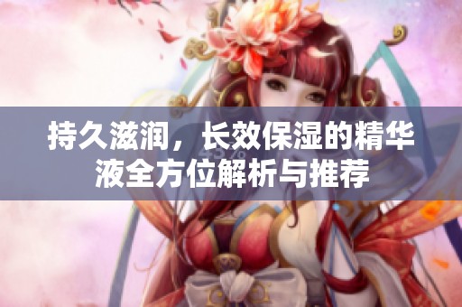 持久滋润，长效保湿的精华液全方位解析与推荐