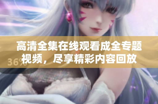 高清全集在线观看成全专题视频，尽享精彩内容回放