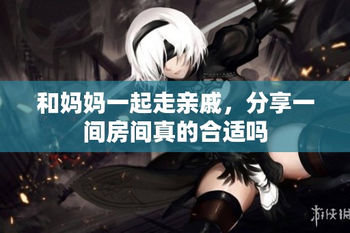 和妈妈一起走亲戚，分享一间房间真的合适吗