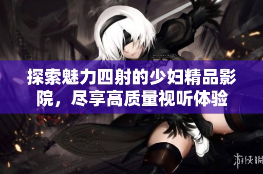 探索魅力四射的少妇精品影院，尽享高质量视听体验