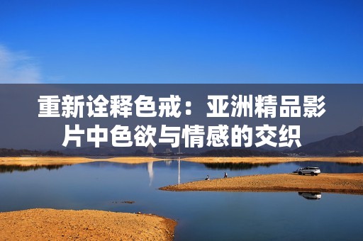 重新诠释色戒：亚洲精品影片中色欲与情感的交织