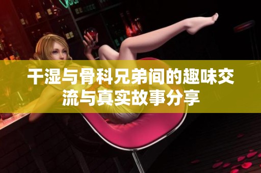 干湿与骨科兄弟间的趣味交流与真实故事分享