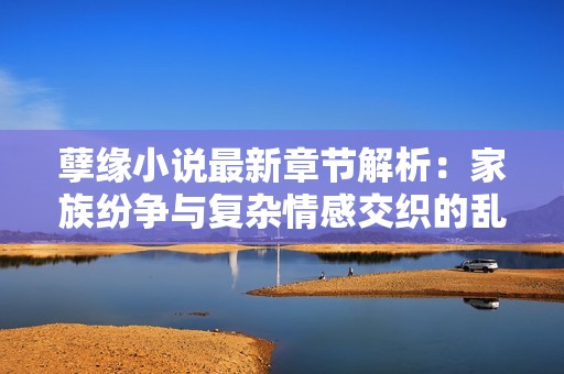 孽缘小说最新章节解析：家族纷争与复杂情感交织的乱炖人生
