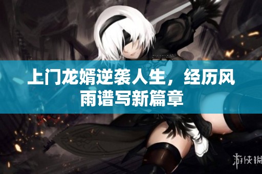 上门龙婿逆袭人生，经历风雨谱写新篇章
