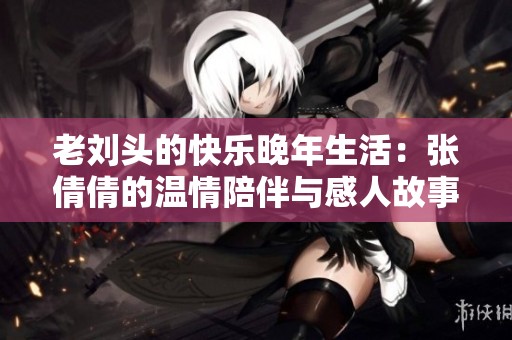老刘头的快乐晚年生活：张倩倩的温情陪伴与感人故事
