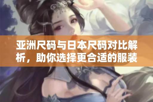 亚洲尺码与日本尺码对比解析，助你选择更合适的服装尺码