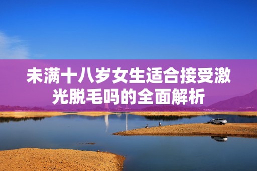 未满十八岁女生适合接受激光脱毛吗的全面解析