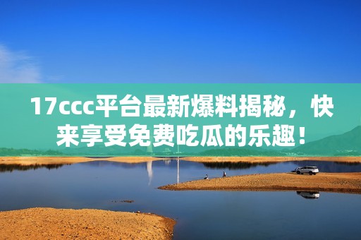 17ccc平台最新爆料揭秘，快来享受免费吃瓜的乐趣！