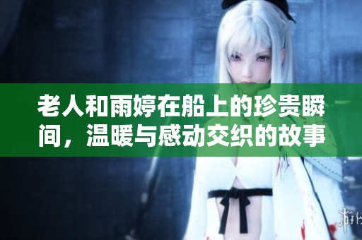 老人和雨婷在船上的珍贵瞬间，温暖与感动交织的故事