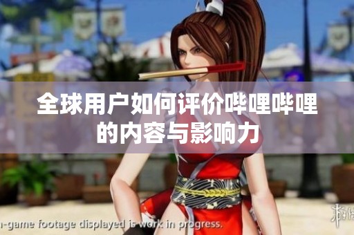全球用户如何评价哔哩哔哩的内容与影响力