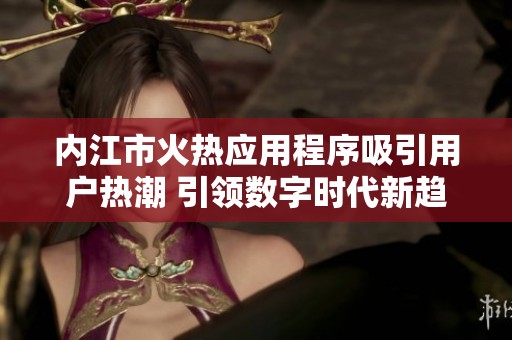 内江市火热应用程序吸引用户热潮 引领数字时代新趋势
