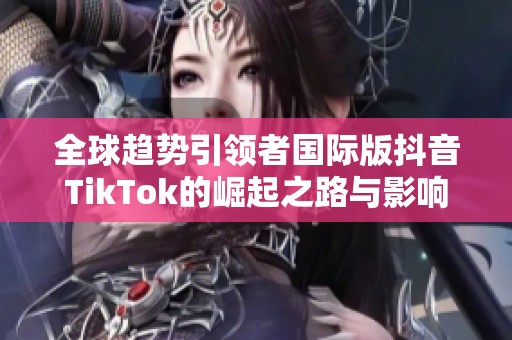 全球趋势引领者国际版抖音TikTok的崛起之路与影响力分析