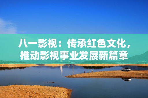 八一影视：传承红色文化，推动影视事业发展新篇章