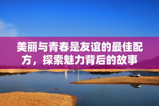 美丽与青春是友谊的最佳配方，探索魅力背后的故事