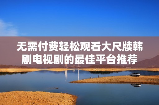 无需付费轻松观看大尺牍韩剧电视剧的最佳平台推荐