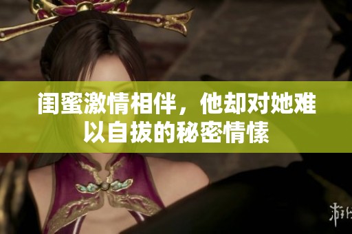 闺蜜激情相伴，他却对她难以自拔的秘密情愫