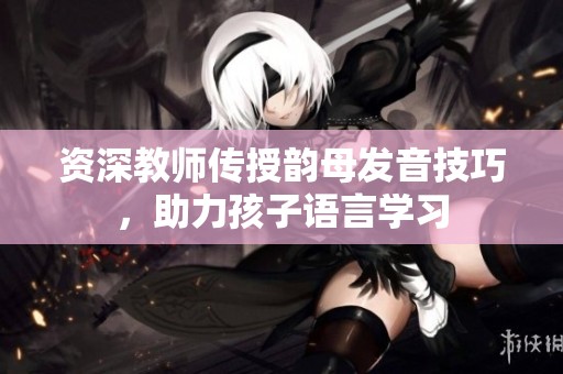 资深教师传授韵母发音技巧，助力孩子语言学习
