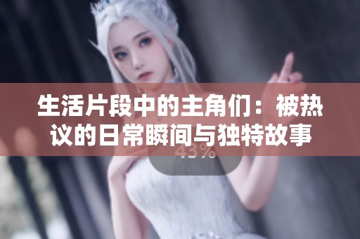 生活片段中的主角们：被热议的日常瞬间与独特故事