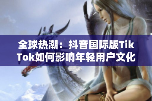 全球热潮：抖音国际版TikTok如何影响年轻用户文化
