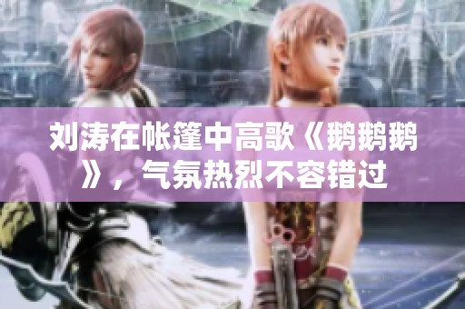 刘涛在帐篷中高歌《鹅鹅鹅》，气氛热烈不容错过