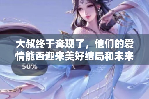 大叔终于奔现了，他们的爱情能否迎来美好结局和未来