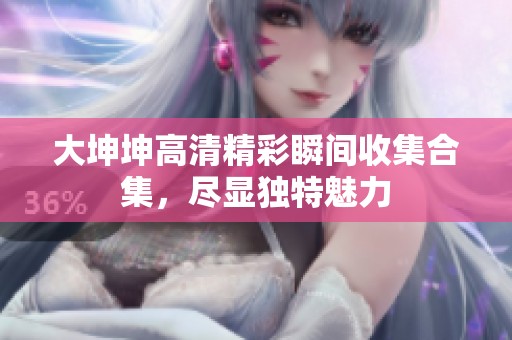 大坤坤高清精彩瞬间收集合集，尽显独特魅力