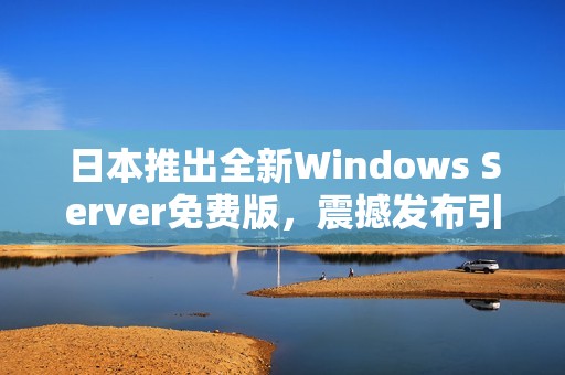 日本推出全新Windows Server免费版，震撼发布引关注