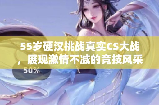 55岁硬汉挑战真实CS大战，展现激情不减的竞技风采