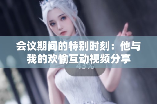 会议期间的特别时刻：他与我的欢愉互动视频分享