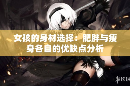 女孩的身材选择：肥胖与瘦身各自的优缺点分析