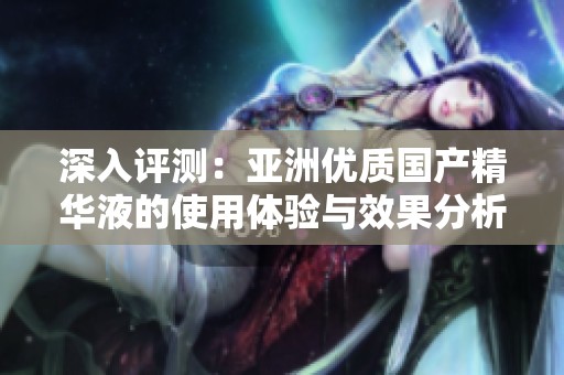 深入评测：亚洲优质国产精华液的使用体验与效果分析